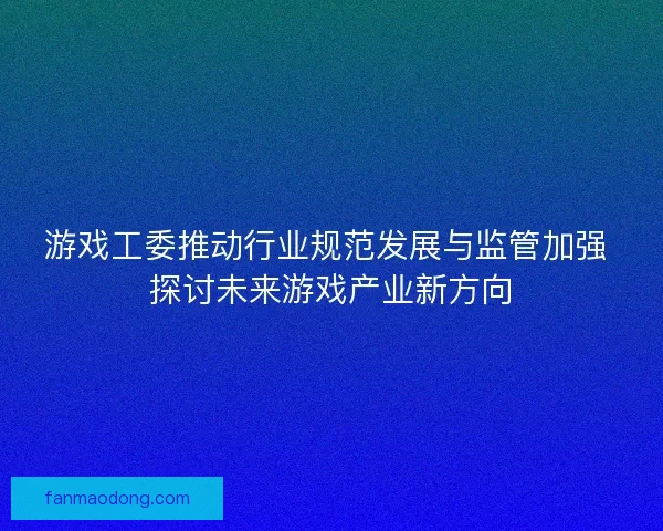 游戏工委推动行业规范发展与监管加强 探讨未来游戏产业新方向