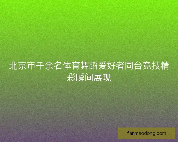 北京市千余名体育舞蹈爱好者同台竞技精彩瞬间展现