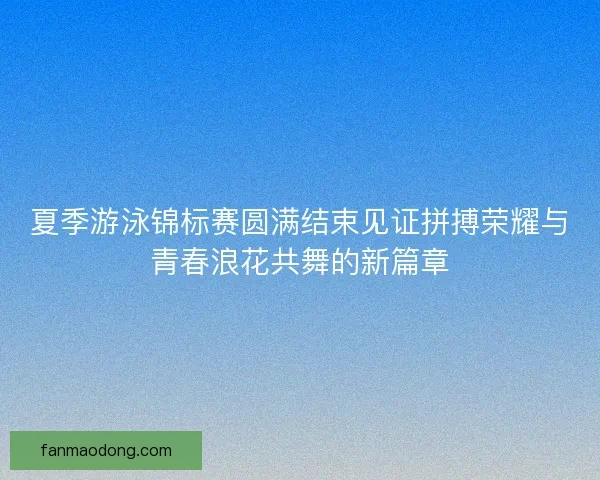 夏季游泳锦标赛圆满结束见证拼搏荣耀与青春浪花共舞的新篇章