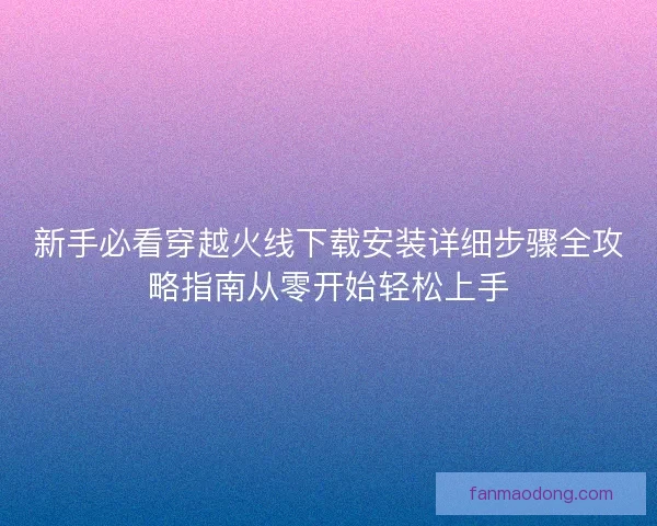 新手必看穿越火线下载安装详细步骤全攻略指南从零开始轻松上手
