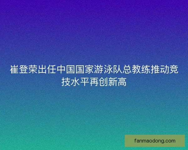 崔登荣出任中国国家游泳队总教练推动竞技水平再创新高