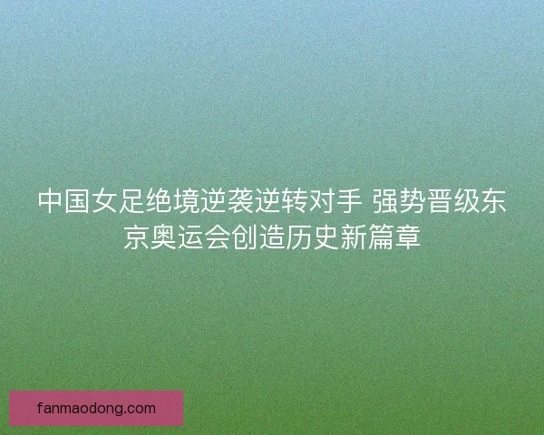 中国女足绝境逆袭逆转对手 强势晋级东京奥运会创造历史新篇章