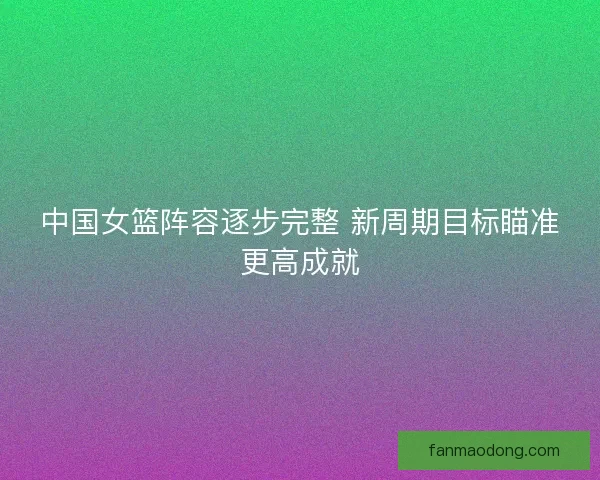 中国女篮阵容逐步完整 新周期目标瞄准更高成就