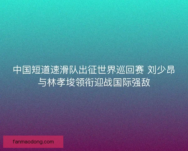 中国短道速滑队出征世界巡回赛 刘少昂与林孝埈领衔迎战国际强敌