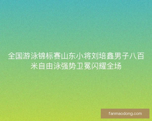 全国游泳锦标赛山东小将刘培鑫男子八百米自由泳强势卫冕闪耀全场
