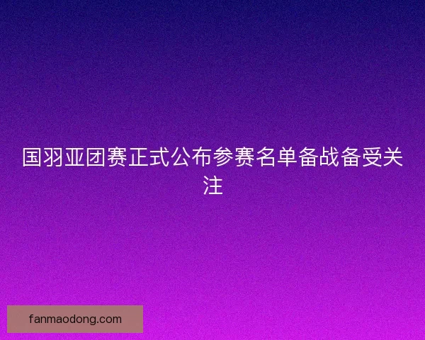 国羽亚团赛正式公布参赛名单备战备受关注
